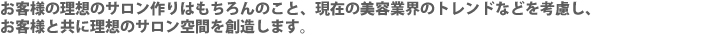 お客様の理想のサロン作りはもちろんのこと、現在の美容業界のトレンドなどを考慮し、お客様と共に理想のサロン空間を創造します。